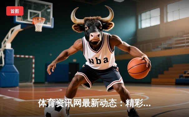 体育资讯网最新动态：精彩赛事回顾
